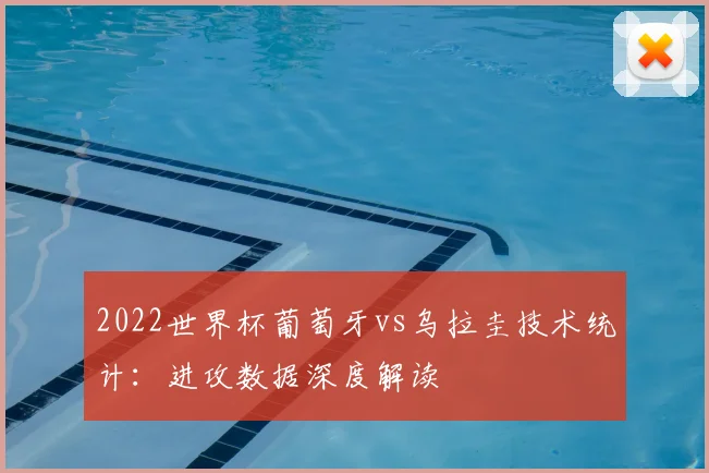 2022世界杯葡萄牙vs乌拉圭技术统计：进攻数据深度解读